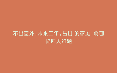 不出意外，未来三年，50%的家庭，将面临四大难题