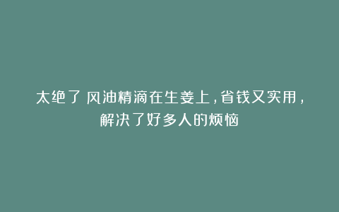 太绝了!风油精滴在生姜上,省钱又实用,解决了好多人的烦恼