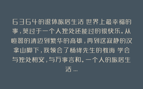 6364的退休旅居生活:世界上最幸福的事,莫过于一个人独处还能过的很快乐。从喧嚣的清迈到繁华的高雄,再到这寂静的汉拿山脚下,我领会了杨绛先生的教诲:学会与独处相安,与万事言和。一个人的旅居生活:…