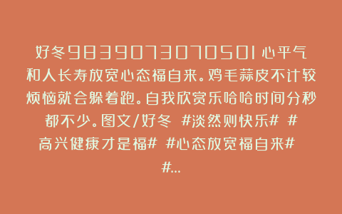 好冬9839073070501：心平气和人长寿放宽心态福自来。鸡毛蒜皮不计较烦恼就会躲着跑。自我欣赏乐哈哈时间分秒都不少。图文/好冬 #淡然则快乐# #高兴健康才是福# #心态放宽福自来# #…