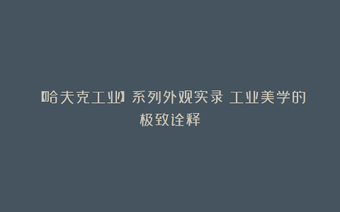 【哈夫克工业】系列外观实录丨工业美学的极致诠释