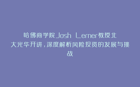 哈佛商学院Josh Lerner教授北大光华开讲，深度解析风险投资的发展与挑战