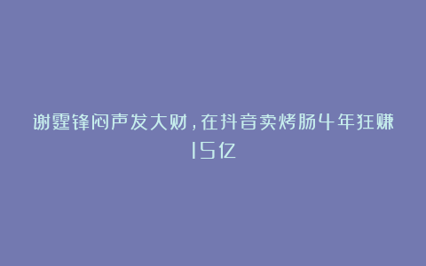 谢霆锋闷声发大财，在抖音卖烤肠4年狂赚15亿