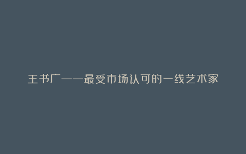 王书广——最受市场认可的一线艺术家