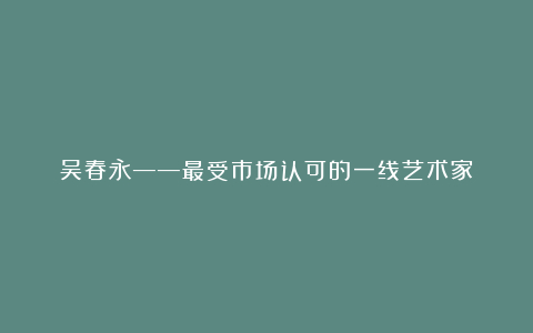 吴春永——最受市场认可的一线艺术家