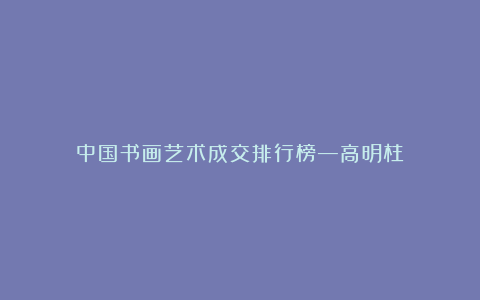 中国书画艺术成交排行榜—高明柱