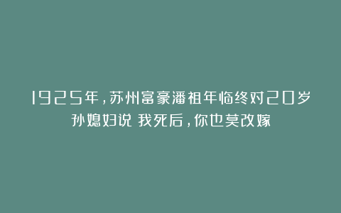 1925年，苏州富豪潘祖年临终对20岁孙媳妇说：我死后，你也莫改嫁