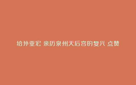 给孙亚宏《亲历泉州天后宫的复兴》点赞
