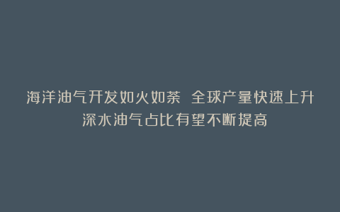 海洋油气开发如火如荼 全球产量快速上升 深水油气占比有望不断提高