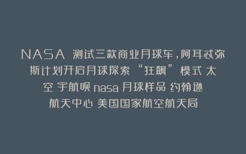 NASA 测试三款商业月球车,阿耳忒弥斯计划开启月球探索 “狂飙” 模式|太空|宇航员|nasa|月球样品|约翰逊航天中心|美国国家航空航天局