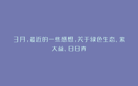 3月，最近的一些感想，关于绿色生态、紫大益、88青