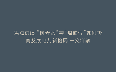 焦点访谈丨“风光水”与“煤油气”如何协同发展电力新格局？一文详解