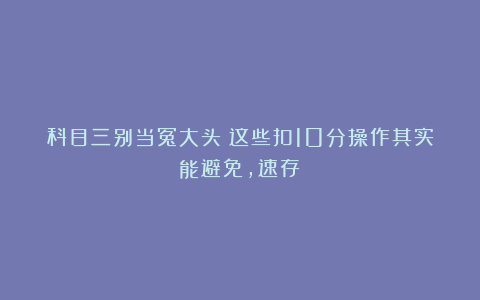 科目三别当冤大头!这些扣10分操作其实能避免,速存!
