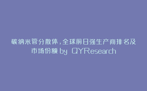 碳纳米管分散体，全球前8强生产商排名及市场份额（by QYResearch）