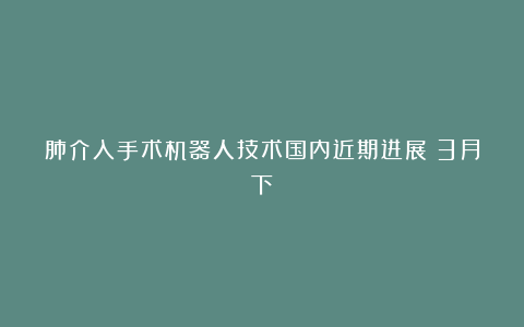 肺介入手术机器人技术国内近期进展(3月下)