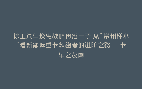 徐工汽车换电战略再落一子:从“常州样本”看新能源重卡领跑者的进阶之路 | 卡车之友网