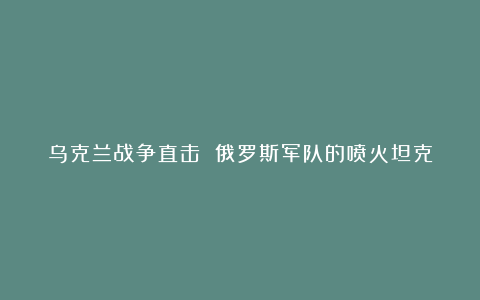 乌克兰战争直击 俄罗斯军队的喷火坦克