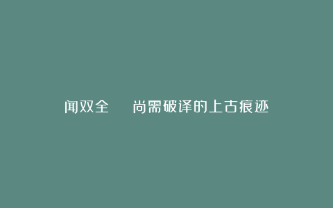 闻双全 | 尚需破译的上古痕迹