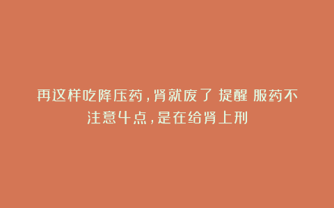 再这样吃降压药,肾就废了!提醒:服药不注意4点,是在给肾上刑