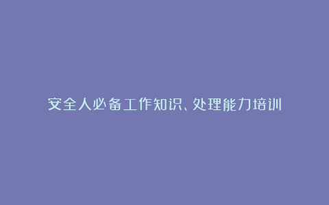 安全人必备工作知识、处理能力培训