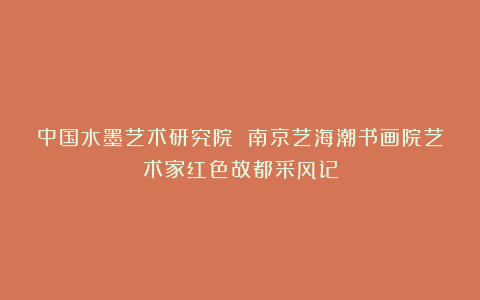 中国水墨艺术研究院 南京艺海潮书画院艺术家红色故都采风记