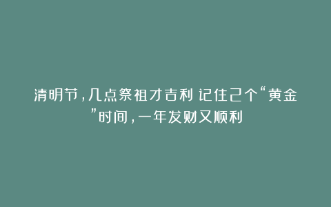 清明节,几点祭祖才吉利?记住2个“黄金”时间,一年发财又顺利