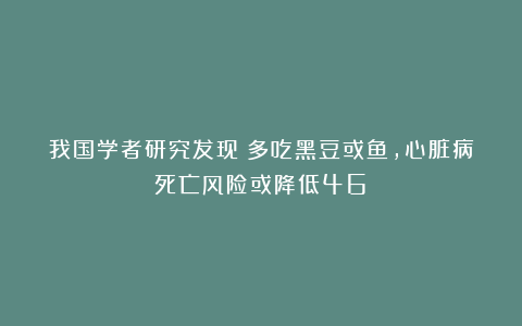 我国学者研究发现：多吃黑豆或鱼，心脏病死亡风险或降低46%