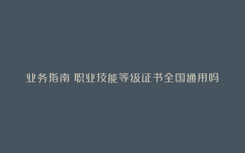 业务指南｜职业技能等级证书全国通用吗？