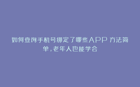 如何查询手机号绑定了哪些APP?方法简单,老年人也能学会