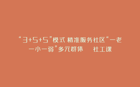 “3+5+5”模式!精准服务社区“一老一小一弱”多元群体 | 社工课