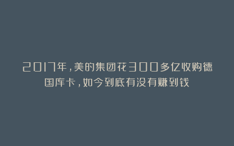 2017年,美的集团花300多亿收购德国库卡,如今到底有没有赚到钱?