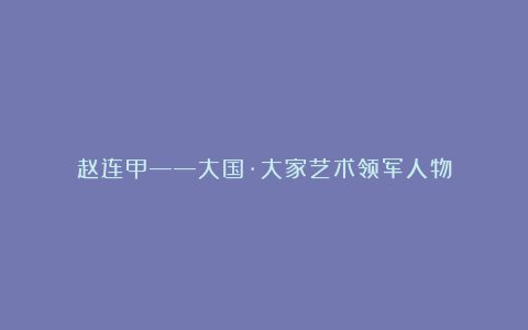 赵连甲——大国·大家艺术领军人物