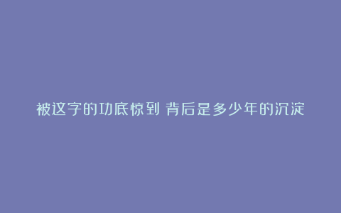 被这字的功底惊到！背后是多少年的沉淀？