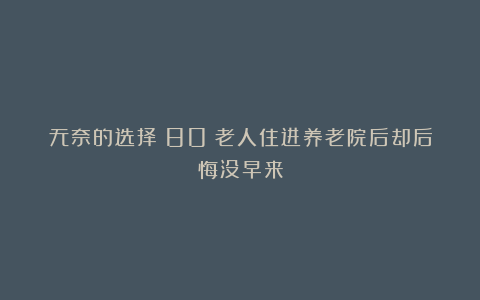 无奈的选择?80%老人住进养老院后却后悔没早来