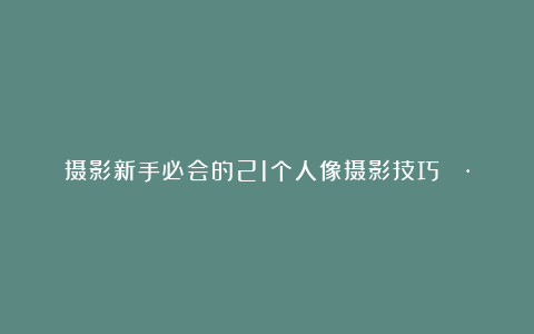 摄影新手必会的21个人像摄影技巧📷