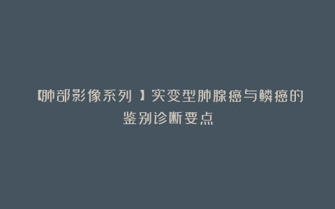 【肺部影像系列 】实变型肺腺癌与鳞癌的鉴别诊断要点