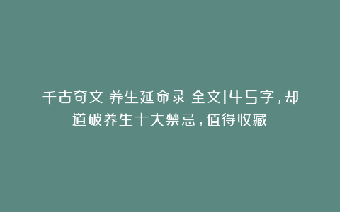 千古奇文《养生延命录》全文145字，却道破养生十大禁忌，值得收藏！