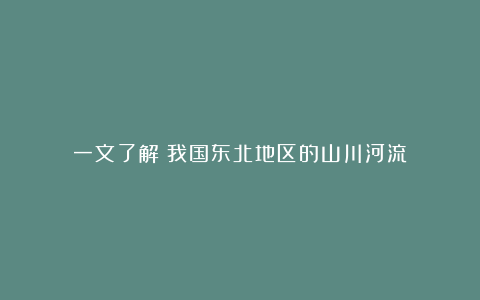 一文了解：我国东北地区的山川河流