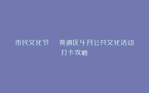 市民文化节 | 黄浦区4月公共文化活动打卡攻略