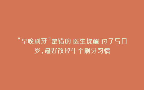“早晚刷牙”是错的？医生提醒；过了50岁，最好改掉4个刷牙习惯