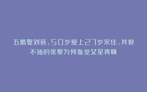 五婚娶刘蓓,50岁爱上27岁宋佳,其貌不扬的张黎为何备受女星青睐