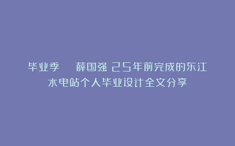 毕业季 | 薛国强:25年前完成的东江水电站个人毕业设计全文分享
