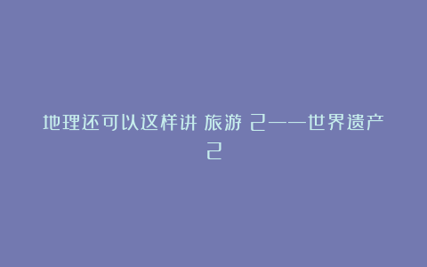 地理还可以这样讲(旅游)2——世界遗产2