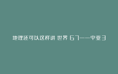地理还可以这样讲（世界）67——中亚3