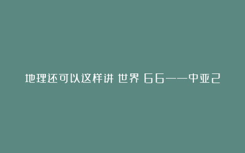地理还可以这样讲（世界）66——中亚2