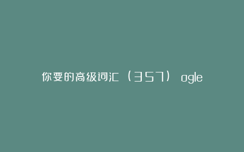你要的高级词汇 (357)： ogle