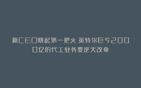新CEO烧起第一把火!英特尔巨亏2000亿的代工业务要逆天改命?