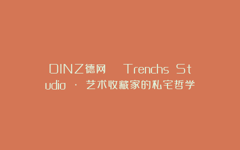 DINZ德网 | Trenchs Studio · 艺术收藏家的私宅哲学