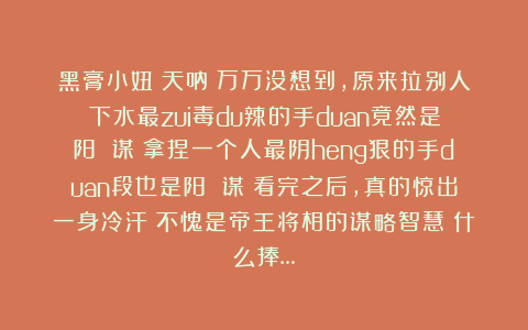 黑膏小妞：天呐！万万没想到，原来拉别人下水最zui毒du辣的手duan竟然是阳 谋！拿捏一个人最阴heng狠的手duan段也是阳 谋！看完之后，真的惊出一身冷汗！不愧是帝王将相的谋略智慧！什么捧…