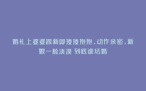 婚礼上婆婆跟新郎搂搂抱抱，动作亲密，新娘一脸淡漠：到底谁结婚